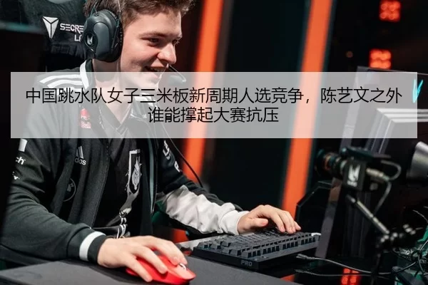 中国跳水队女子三米板新周期人选竞争，陈艺文之外谁能撑起大赛抗压